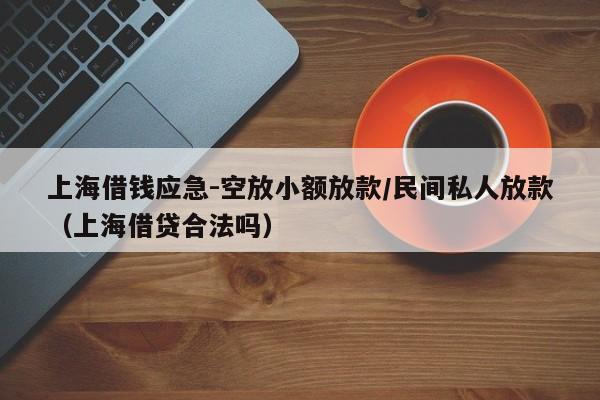 上海借钱应急-空放小额放款/民间私人放款（上海借贷合法吗）