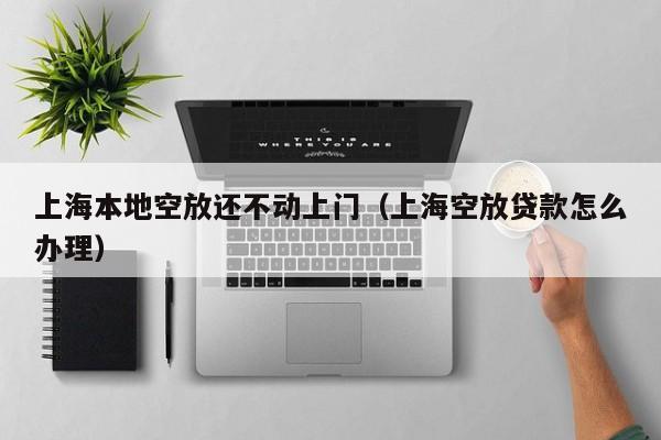 上海本地空放还不动上门（上海空放贷款怎么办理）